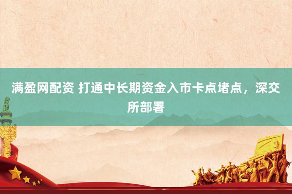 满盈网配资 打通中长期资金入市卡点堵点，深交所部署