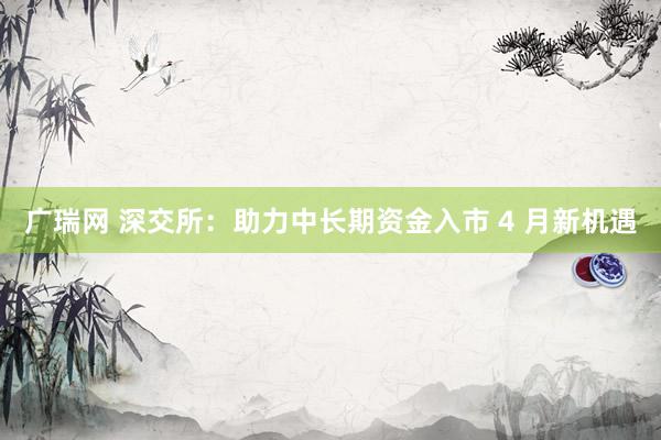 广瑞网 深交所：助力中长期资金入市 4 月新机遇