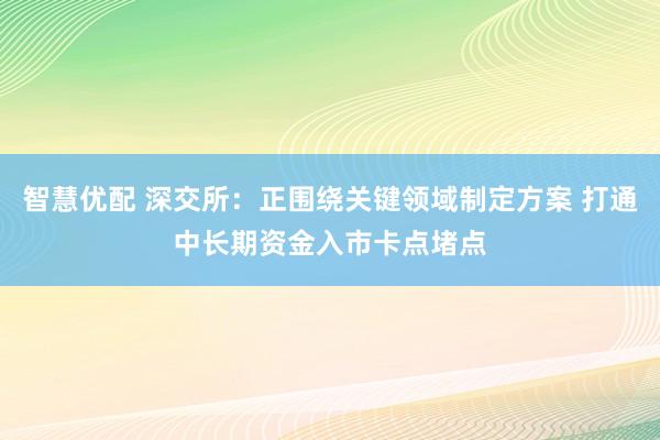 智慧优配 深交所：正围绕关键领域制定方案 打通中长期资金入市卡点堵点