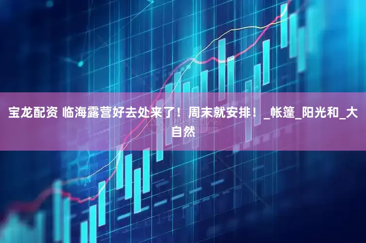 宝龙配资 临海露营好去处来了！周末就安排！_帐篷_阳光和_大自然