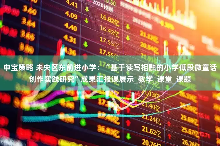 申宝策略 未央区东前进小学：“基于读写相融的小学低段微童话创作实践研究”成果汇报课展示_教学_课堂_课题
