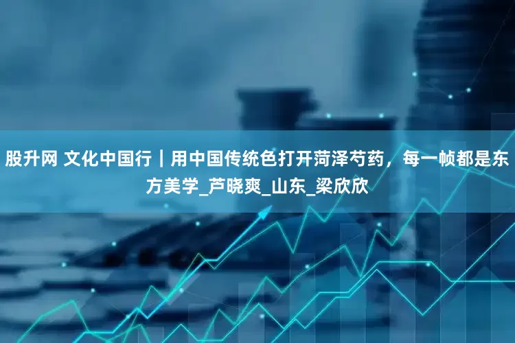 股升网 文化中国行｜用中国传统色打开菏泽芍药，每一帧都是东方美学_芦晓爽_山东_梁欣欣