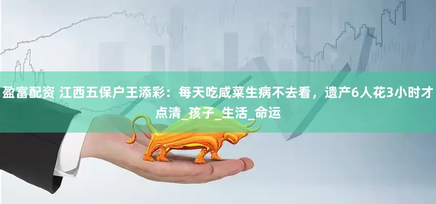 盈富配资 江西五保户王添彩：每天吃咸菜生病不去看，遗产6人花3小时才点清_孩子_生活_命运