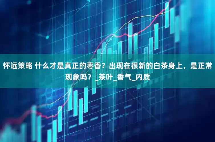怀远策略 什么才是真正的枣香？出现在很新的白茶身上，是正常现象吗？_茶叶_香气_内质