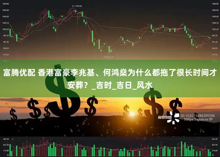 富腾优配 香港富豪李兆基、何鸿燊为什么都拖了很长时间才安葬？_吉时_吉日_风水