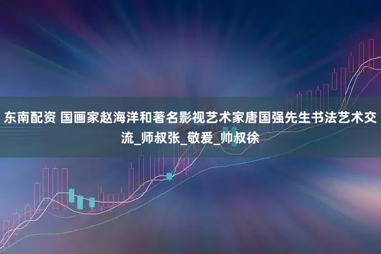 东南配资 国画家赵海洋和著名影视艺术家唐国强先生书法艺术交流_师叔张_敬爰_帅叔徐