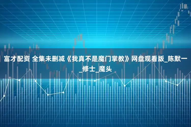 富才配资 全集未删减《我真不是魔门掌教》网盘观看版_陈默一_修士_魔头