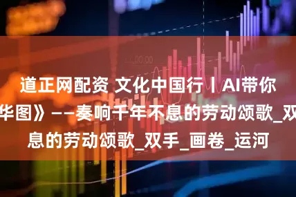 道正网配资 文化中国行丨AI带你打开《姑苏繁华图》——奏响千年不息的劳动颂歌_双手_画卷_运河