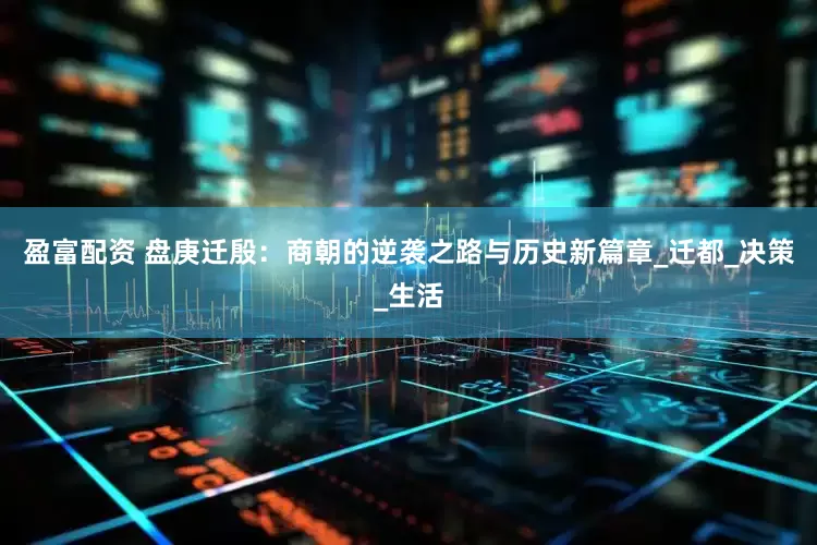 盈富配资 盘庚迁殷：商朝的逆袭之路与历史新篇章_迁都_决策_生活