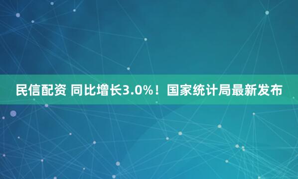 民信配资 同比增长3.0%！国家统计局最新发布