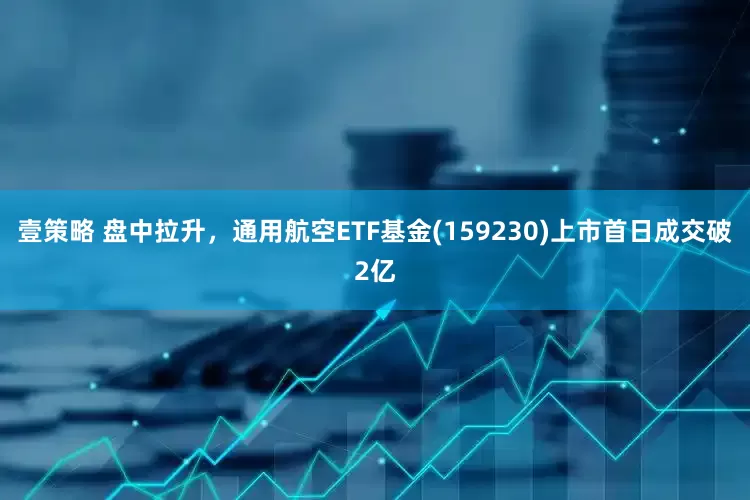 壹策略 盘中拉升，通用航空ETF基金(159230)上市首日成交破2亿