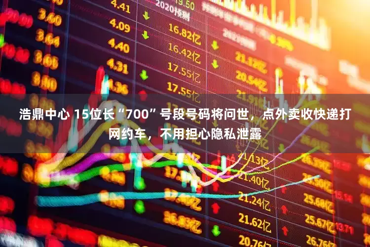 浩鼎中心 15位长“700”号段号码将问世，点外卖收快递打网约车，不用担心隐私泄露
