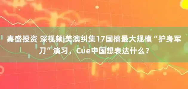 嘉盛投资 深视频|美澳纠集17国搞最大规模“护身军刀”演习，Cue中国想表达什么？