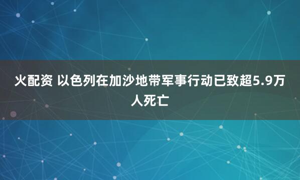 火配资 以色列在加沙地带军事行动已致超5.9万人死亡