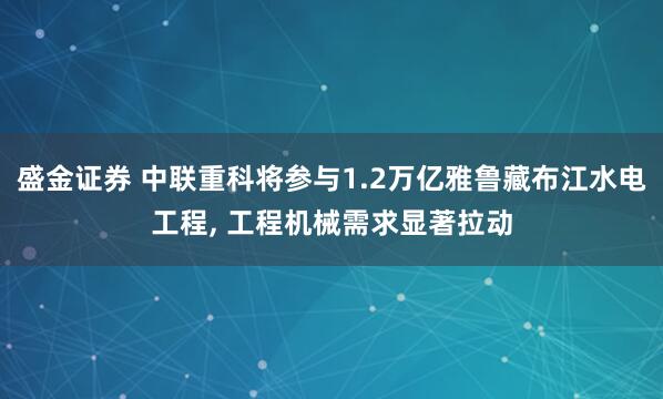 盛金证券 中联重科将参与1.2万亿雅鲁藏布江水电工程, 工程机械需求显著拉动