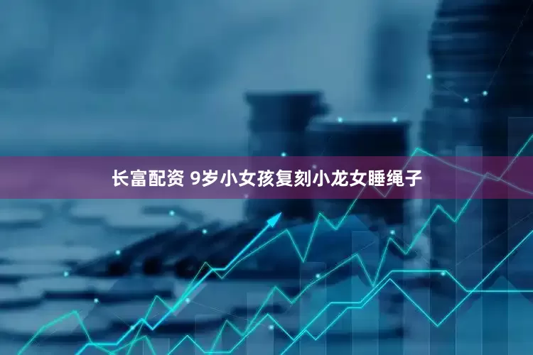 长富配资 9岁小女孩复刻小龙女睡绳子