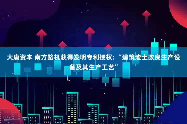 大唐资本 南方路机获得发明专利授权: “建筑渣土改良生产设备及其生产工艺”