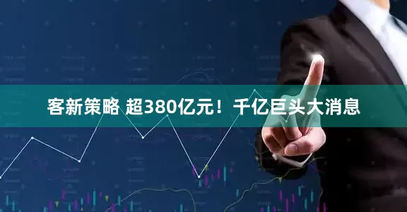 客新策略 超380亿元！千亿巨头大消息