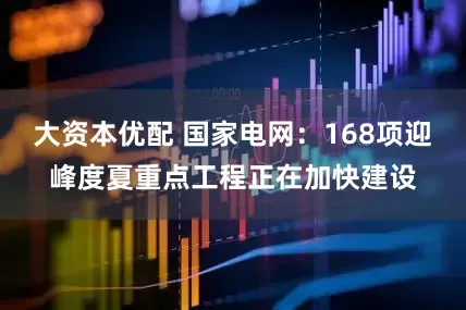 大资本优配 国家电网：168项迎峰度夏重点工程正在加快建设