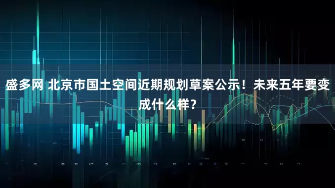 盛多网 北京市国土空间近期规划草案公示！未来五年要变成什么样？