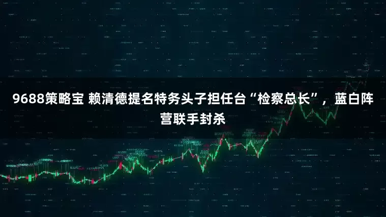 9688策略宝 赖清德提名特务头子担任台“检察总长”，蓝白阵营联手封杀