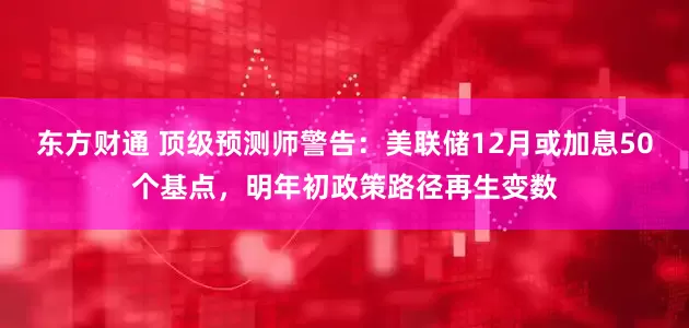 东方财通 顶级预测师警告：美联储12月或加息50个基点，明年初政策路径再生变数